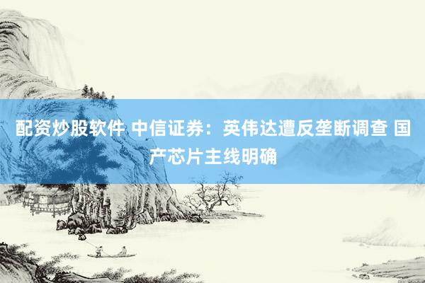 配资炒股软件 中信证券：英伟达遭反垄断调查 国产芯片主线明确