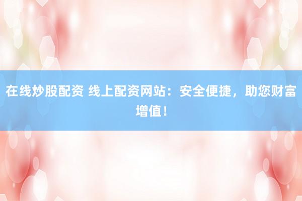 在线炒股配资 线上配资网站：安全便捷，助您财富增值！