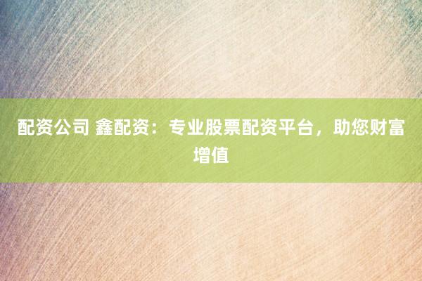 配资公司 鑫配资：专业股票配资平台，助您财富增值