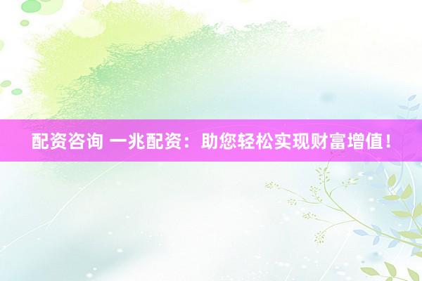 配资咨询 一兆配资：助您轻松实现财富增值！
