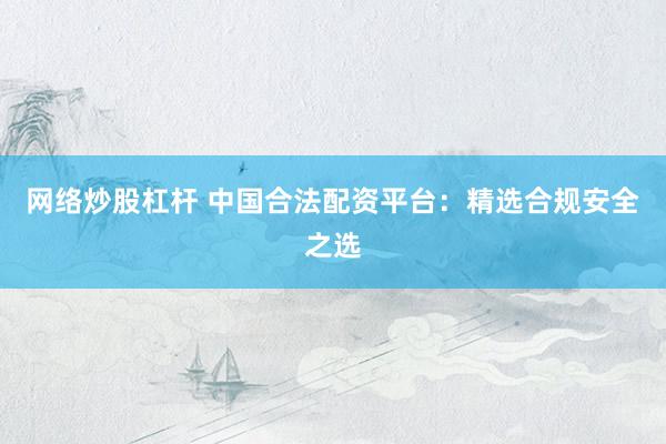 网络炒股杠杆 中国合法配资平台：精选合规安全之选
