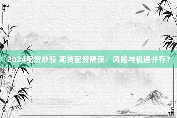 2024配资炒股 期货配资隔夜：风险与机遇并存？