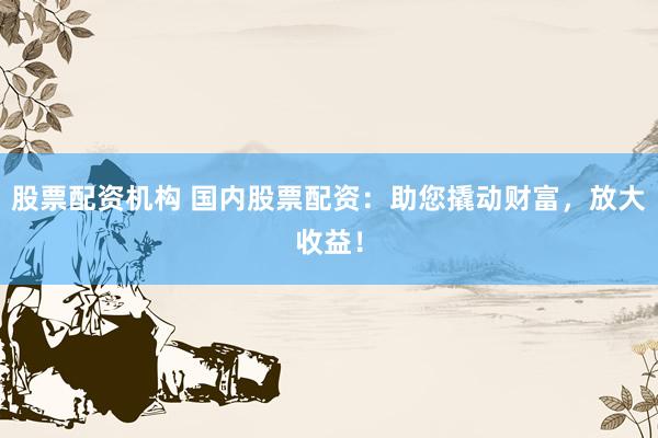 股票配资机构 国内股票配资：助您撬动财富，放大收益！
