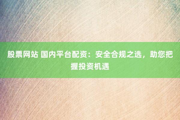 股票网站 国内平台配资：安全合规之选，助您把握投资机遇