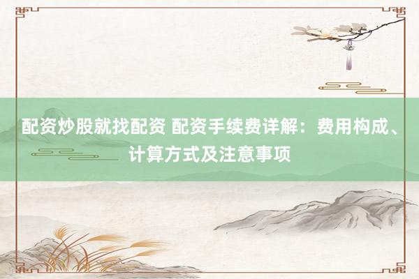 配资炒股就找配资 配资手续费详解：费用构成、计算方式及注意事项