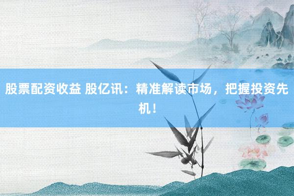 股票配资收益 股亿讯：精准解读市场，把握投资先机！