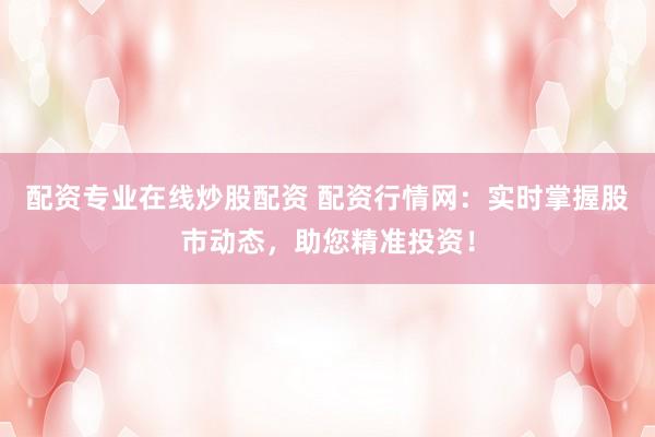 配资专业在线炒股配资 配资行情网：实时掌握股市动态，助您精准投资！