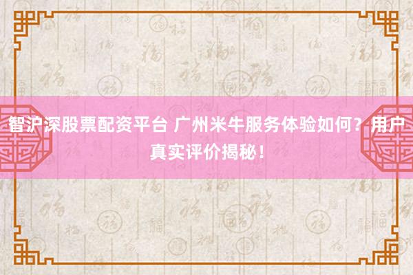 智沪深股票配资平台 广州米牛服务体验如何？用户真实评价揭秘！