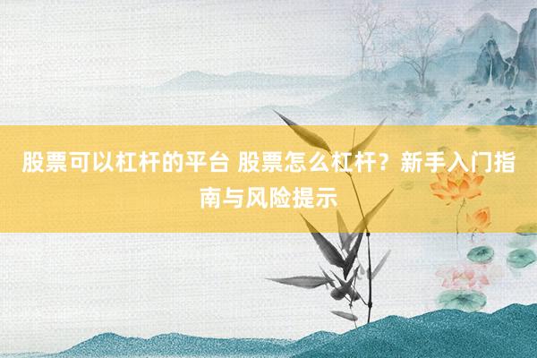 股票可以杠杆的平台 股票怎么杠杆？新手入门指南与风险提示