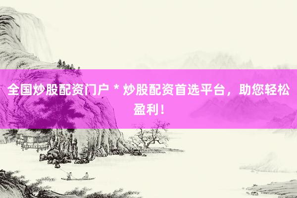 全国炒股配资门户 * 炒股配资首选平台，助您轻松盈利！