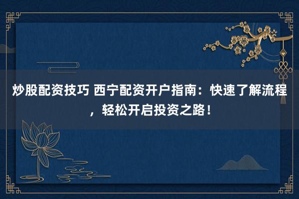 炒股配资技巧 西宁配资开户指南：快速了解流程，轻松开启投资之路！