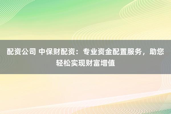配资公司 中保财配资：专业资金配置服务，助您轻松实现财富增值