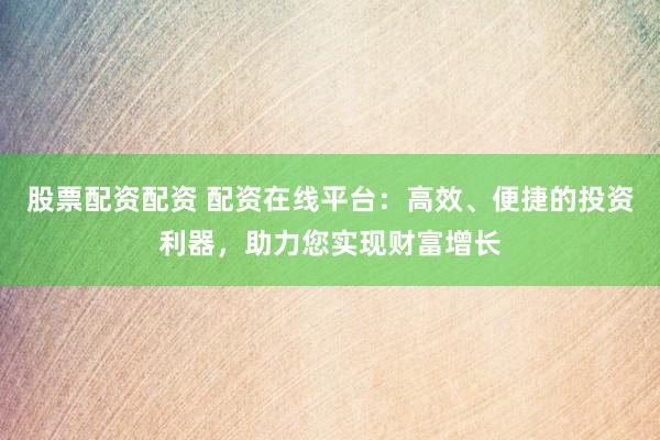 股票配资配资 配资在线平台：高效、便捷的投资利器，助力您实现财富增长