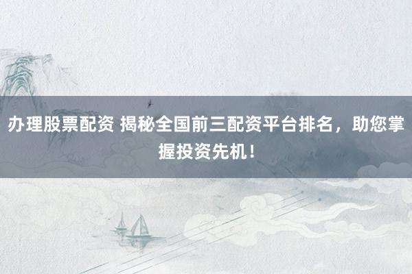 办理股票配资 揭秘全国前三配资平台排名，助您掌握投资先机！