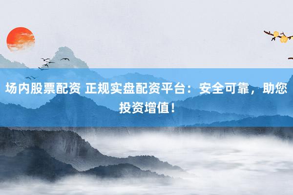 场内股票配资 正规实盘配资平台：安全可靠，助您投资增值！
