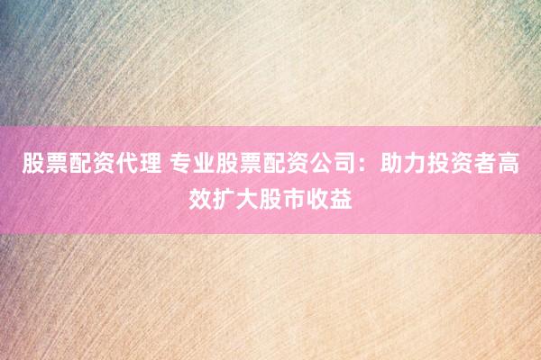股票配资代理 专业股票配资公司：助力投资者高效扩大股市收益