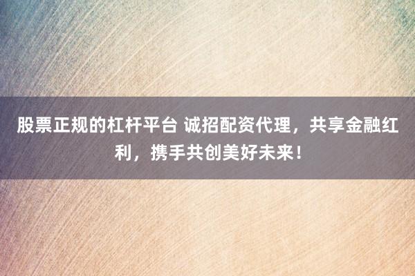 股票正规的杠杆平台 诚招配资代理，共享金融红利，携手共创美好未来！
