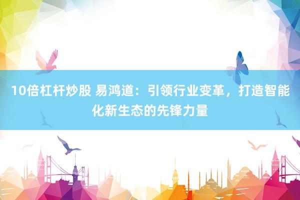 10倍杠杆炒股 易鸿道：引领行业变革，打造智能化新生态的先锋力量