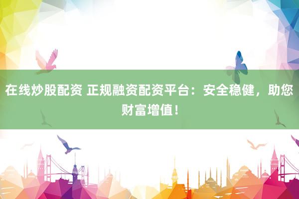 在线炒股配资 正规融资配资平台：安全稳健，助您财富增值！