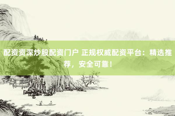 配资资深炒股配资门户 正规权威配资平台：精选推荐，安全可靠！