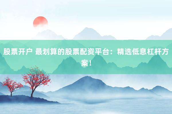 股票开户 最划算的股票配资平台：精选低息杠杆方案！