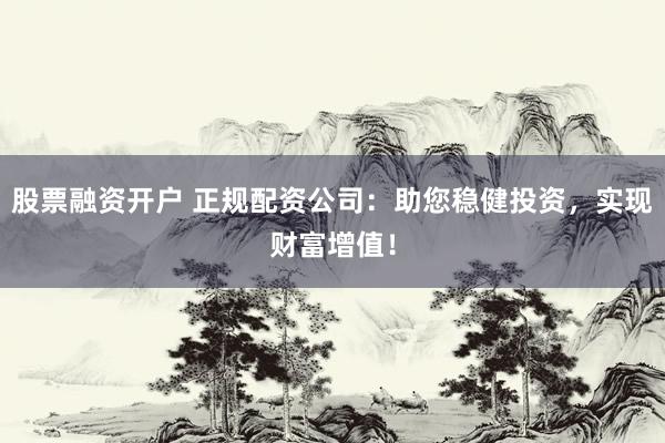 股票融资开户 正规配资公司：助您稳健投资，实现财富增值！
