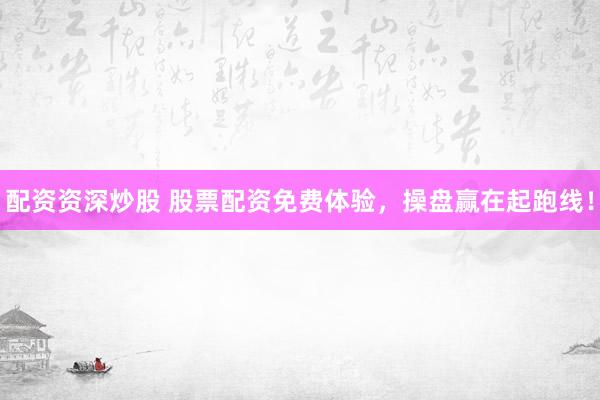 配资资深炒股 股票配资免费体验，操盘赢在起跑线！