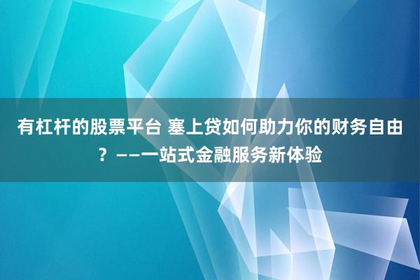 有杠杆的股票平台 塞上贷如何助力你的财务自由？——一站式金融服务新体验