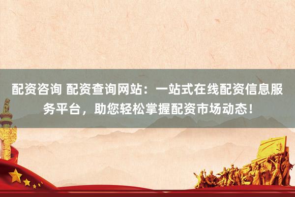 配资咨询 配资查询网站：一站式在线配资信息服务平台，助您轻松掌握配资市场动态！