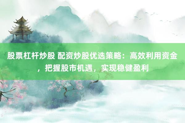 股票杠杆炒股 配资炒股优选策略：高效利用资金，把握股市机遇，实现稳健盈利