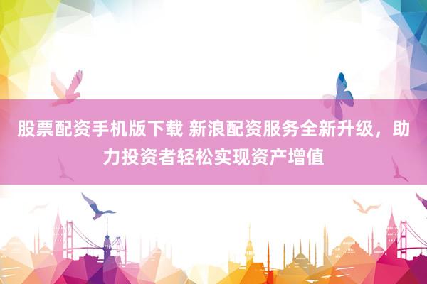 股票配资手机版下载 新浪配资服务全新升级，助力投资者轻松实现资产增值