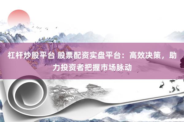 杠杆炒股平台 股票配资实盘平台：高效决策，助力投资者把握市场脉动