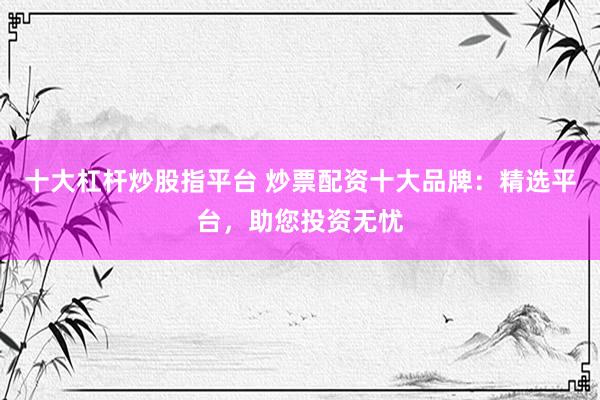 十大杠杆炒股指平台 炒票配资十大品牌：精选平台，助您投资无忧