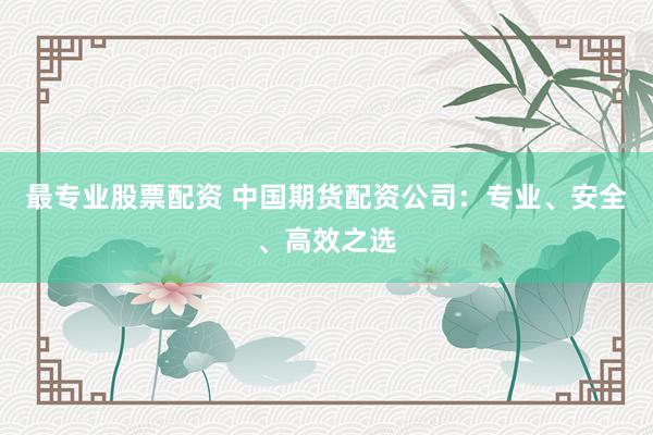 最专业股票配资 中国期货配资公司：专业、安全、高效之选