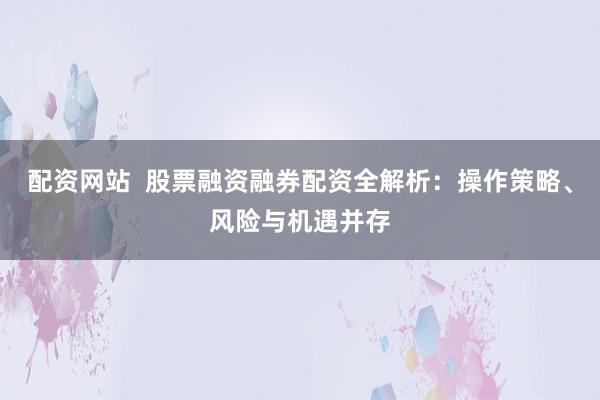 配资网站  股票融资融券配资全解析：操作策略、风险与机遇并存