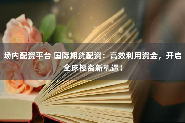 场内配资平台 国际期货配资：高效利用资金，开启全球投资新机遇！