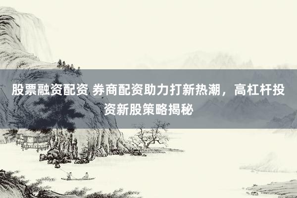 股票融资配资 券商配资助力打新热潮，高杠杆投资新股策略揭秘