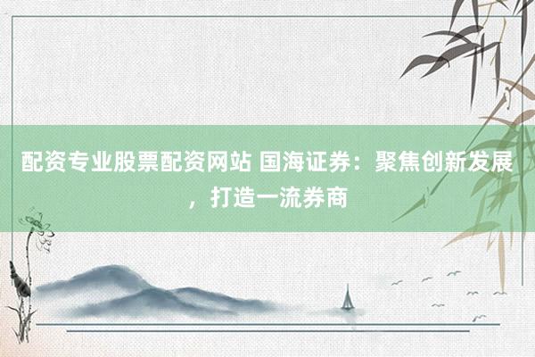 配资专业股票配资网站 国海证券：聚焦创新发展，打造一流券商