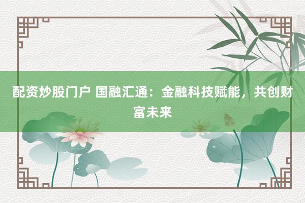 配资炒股门户 国融汇通：金融科技赋能，共创财富未来