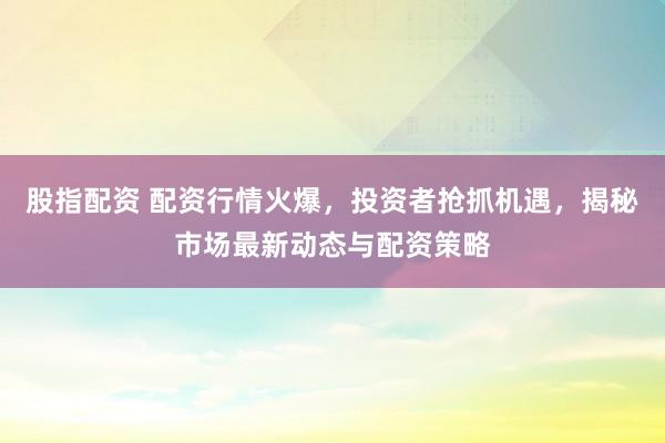 股指配资 配资行情火爆，投资者抢抓机遇，揭秘市场最新动态与配资策略