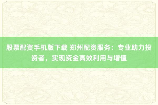 股票配资手机版下载 郑州配资服务：专业助力投资者，实现资金高效利用与增值