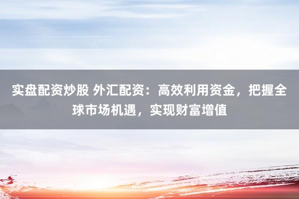实盘配资炒股 外汇配资：高效利用资金，把握全球市场机遇，实现财富增值