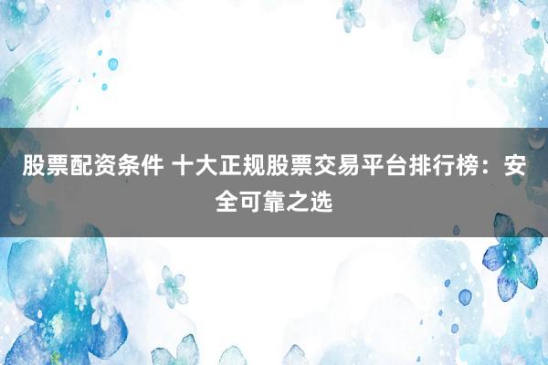 股票配资条件 十大正规股票交易平台排行榜：安全可靠之选