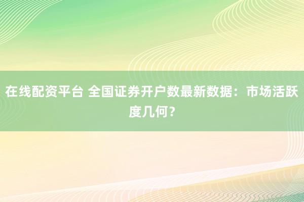 在线配资平台 全国证券开户数最新数据：市场活跃度几何？