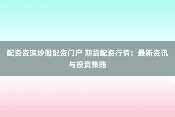 配资资深炒股配资门户 期货配资行情：最新资讯与投资策略