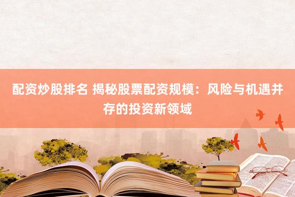 配资炒股排名 揭秘股票配资规模：风险与机遇并存的投资新领域