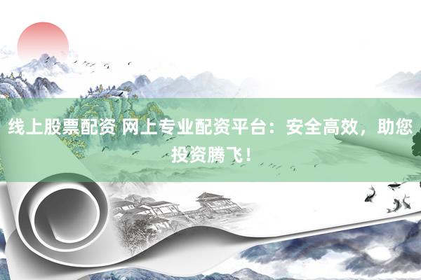 线上股票配资 网上专业配资平台：安全高效，助您投资腾飞！