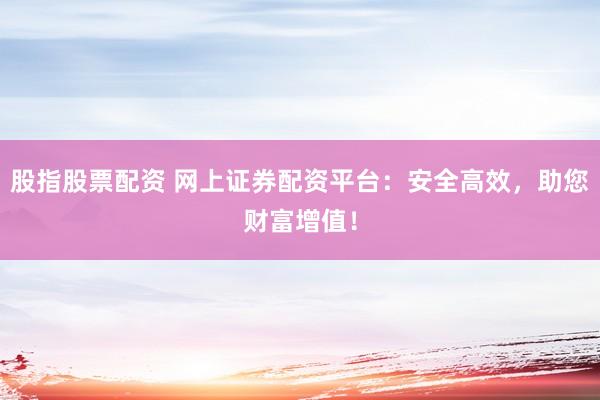 股指股票配资 网上证券配资平台：安全高效，助您财富增值！
