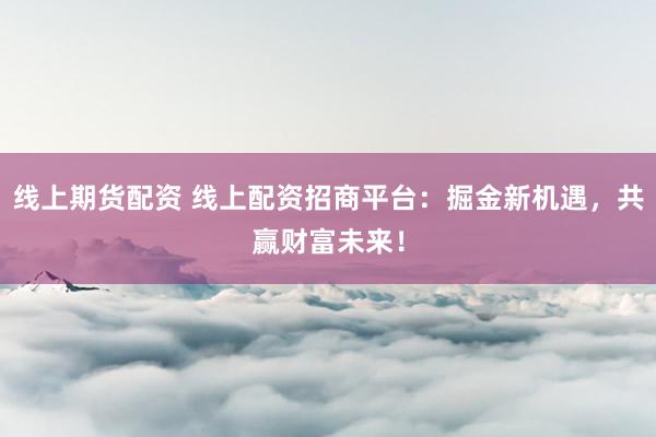 线上期货配资 线上配资招商平台：掘金新机遇，共赢财富未来！