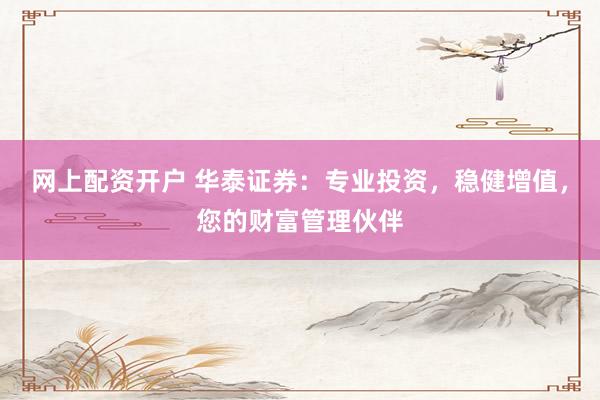 网上配资开户 华泰证券：专业投资，稳健增值，您的财富管理伙伴